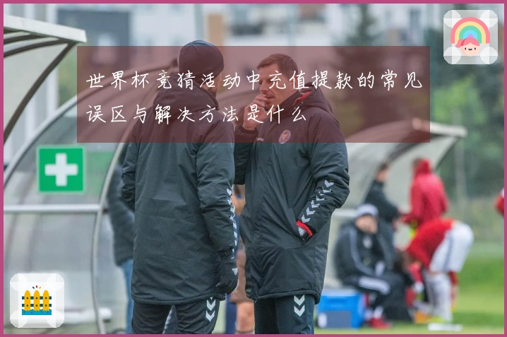 世界杯竞猜活动中充值提款的常见误区与解决方法是什么